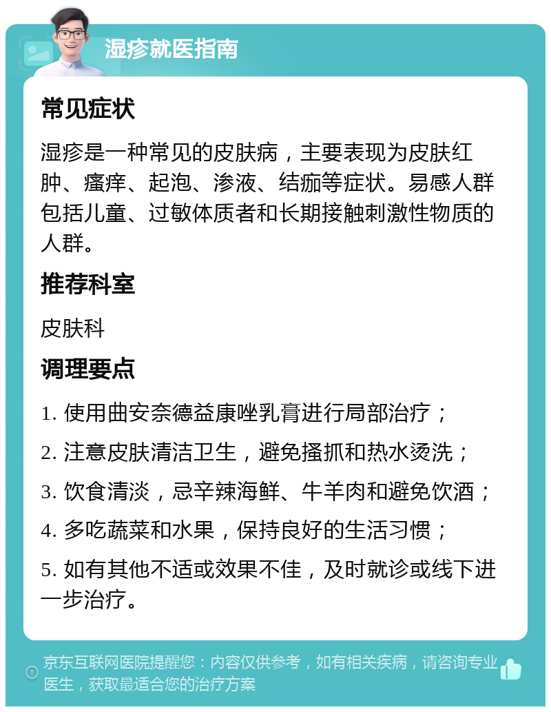 湿疹就医指南 常见症状 湿疹是一种常见的皮肤病，主要表现为皮肤红肿、瘙痒、起泡、渗液、结痂等症状。易感人群包括儿童、过敏体质者和长期接触刺激性物质的人群。 推荐科室 皮肤科 调理要点 1. 使用曲安奈德益康唑乳膏进行局部治疗； 2. 注意皮肤清洁卫生，避免搔抓和热水烫洗； 3. 饮食清淡，忌辛辣海鲜、牛羊肉和避免饮酒； 4. 多吃蔬菜和水果，保持良好的生活习惯； 5. 如有其他不适或效果不佳，及时就诊或线下进一步治疗。