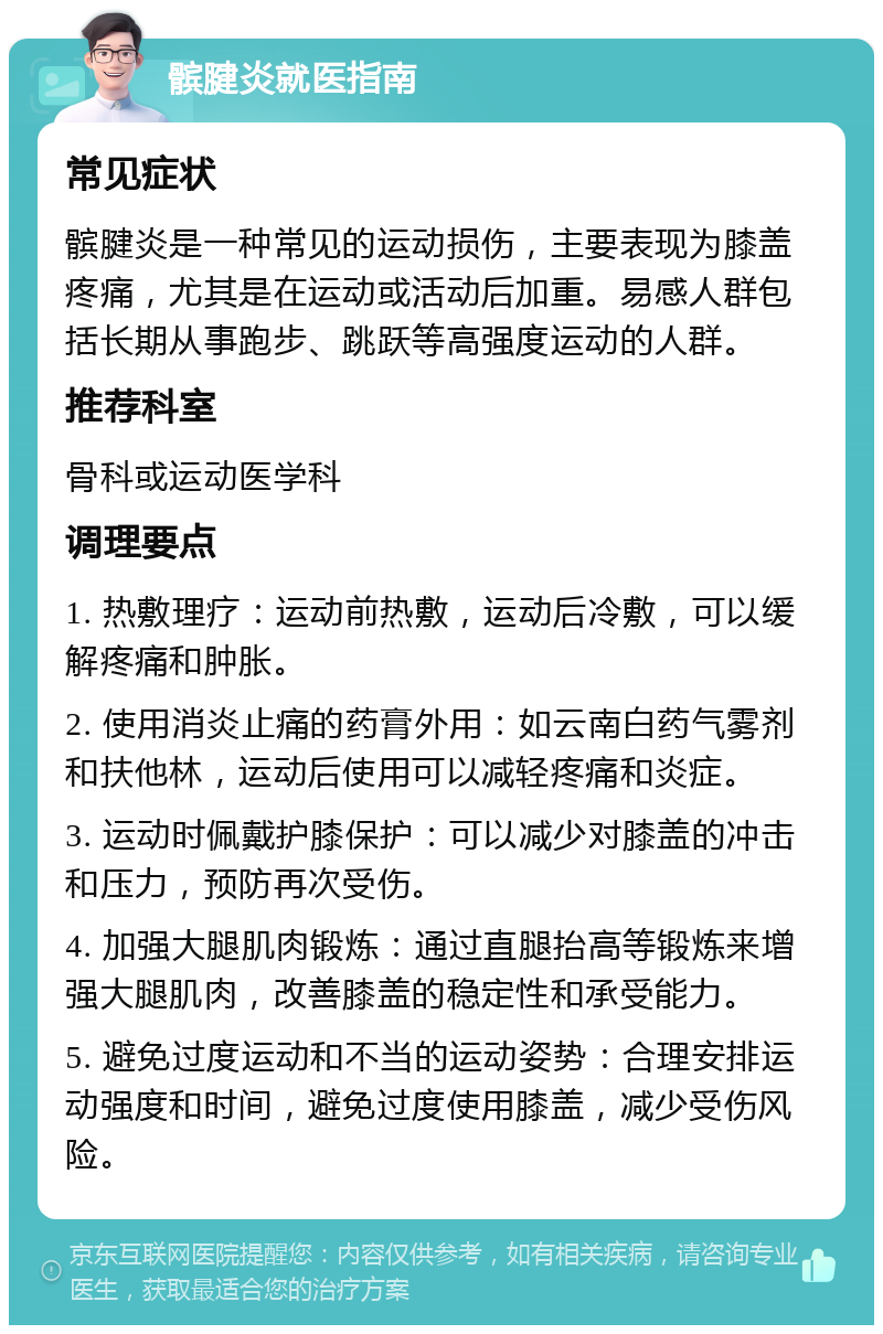 髌腱炎就医指南 常见症状 髌腱炎是一种常见的运动损伤，主要表现为膝盖疼痛，尤其是在运动或活动后加重。易感人群包括长期从事跑步、跳跃等高强度运动的人群。 推荐科室 骨科或运动医学科 调理要点 1. 热敷理疗：运动前热敷，运动后冷敷，可以缓解疼痛和肿胀。 2. 使用消炎止痛的药膏外用：如云南白药气雾剂和扶他林，运动后使用可以减轻疼痛和炎症。 3. 运动时佩戴护膝保护：可以减少对膝盖的冲击和压力，预防再次受伤。 4. 加强大腿肌肉锻炼：通过直腿抬高等锻炼来增强大腿肌肉，改善膝盖的稳定性和承受能力。 5. 避免过度运动和不当的运动姿势：合理安排运动强度和时间，避免过度使用膝盖，减少受伤风险。