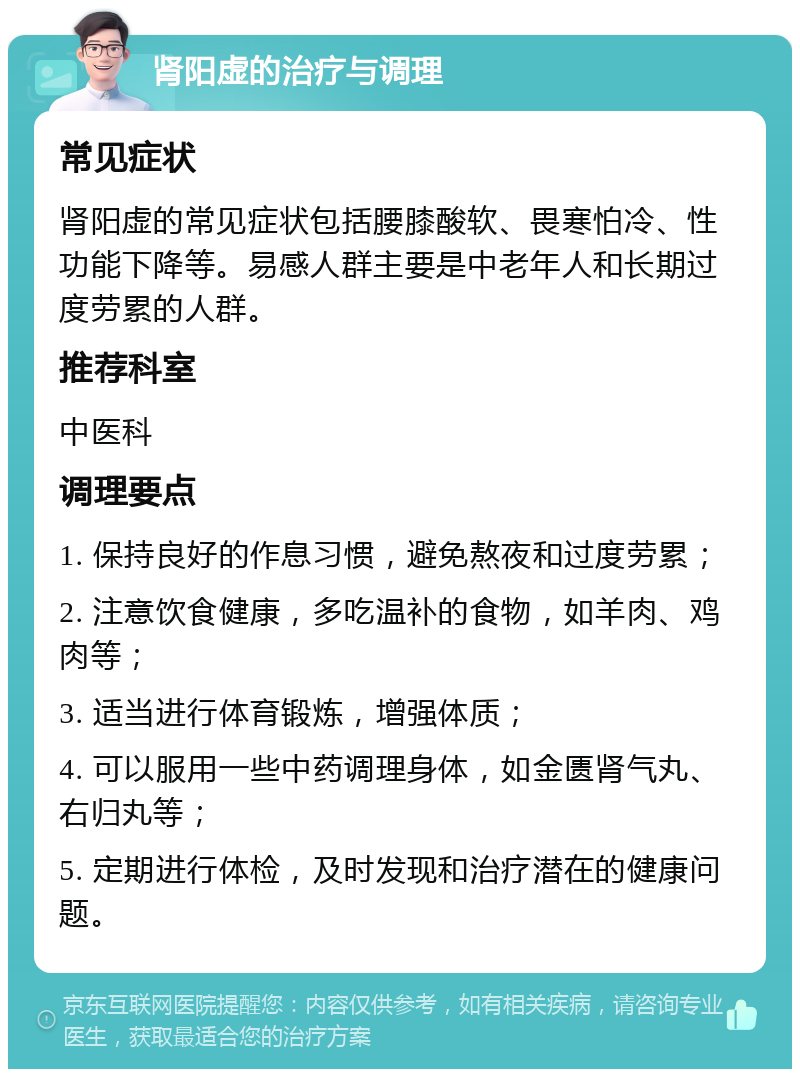 肾阳虚的治疗与调理 常见症状 肾阳虚的常见症状包括腰膝酸软、畏寒怕冷、性功能下降等。易感人群主要是中老年人和长期过度劳累的人群。 推荐科室 中医科 调理要点 1. 保持良好的作息习惯，避免熬夜和过度劳累； 2. 注意饮食健康，多吃温补的食物，如羊肉、鸡肉等； 3. 适当进行体育锻炼，增强体质； 4. 可以服用一些中药调理身体，如金匮肾气丸、右归丸等； 5. 定期进行体检，及时发现和治疗潜在的健康问题。