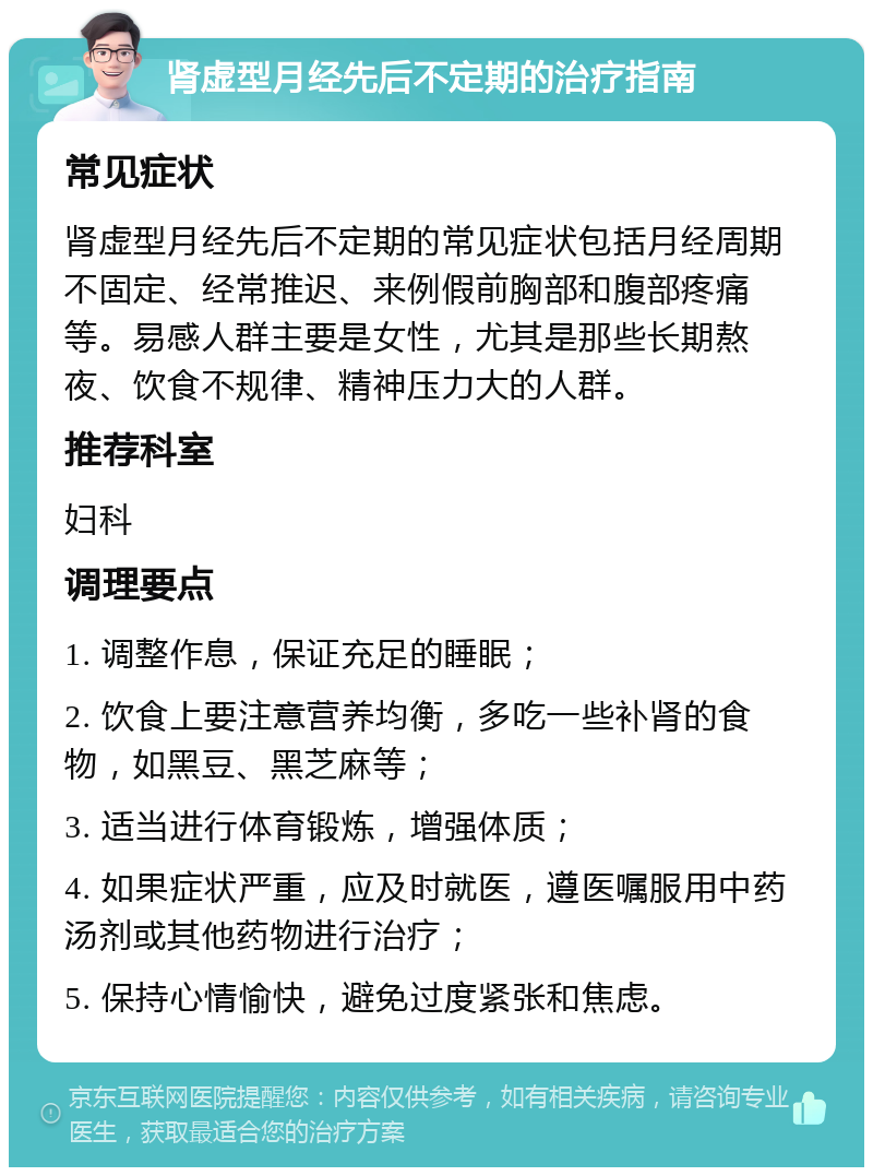 肾虚型月经先后不定期的治疗指南 常见症状 肾虚型月经先后不定期的常见症状包括月经周期不固定、经常推迟、来例假前胸部和腹部疼痛等。易感人群主要是女性，尤其是那些长期熬夜、饮食不规律、精神压力大的人群。 推荐科室 妇科 调理要点 1. 调整作息，保证充足的睡眠； 2. 饮食上要注意营养均衡，多吃一些补肾的食物，如黑豆、黑芝麻等； 3. 适当进行体育锻炼，增强体质； 4. 如果症状严重，应及时就医，遵医嘱服用中药汤剂或其他药物进行治疗； 5. 保持心情愉快，避免过度紧张和焦虑。