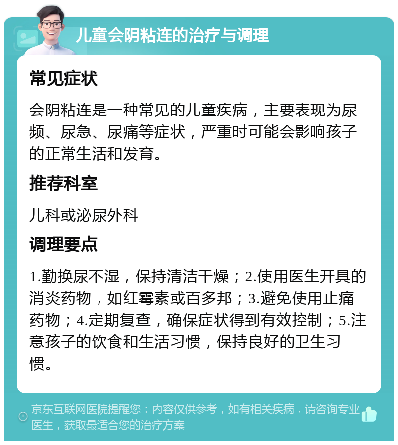 儿童会阴粘连的治疗与调理 常见症状 会阴粘连是一种常见的儿童疾病，主要表现为尿频、尿急、尿痛等症状，严重时可能会影响孩子的正常生活和发育。 推荐科室 儿科或泌尿外科 调理要点 1.勤换尿不湿，保持清洁干燥；2.使用医生开具的消炎药物，如红霉素或百多邦；3.避免使用止痛药物；4.定期复查，确保症状得到有效控制；5.注意孩子的饮食和生活习惯，保持良好的卫生习惯。