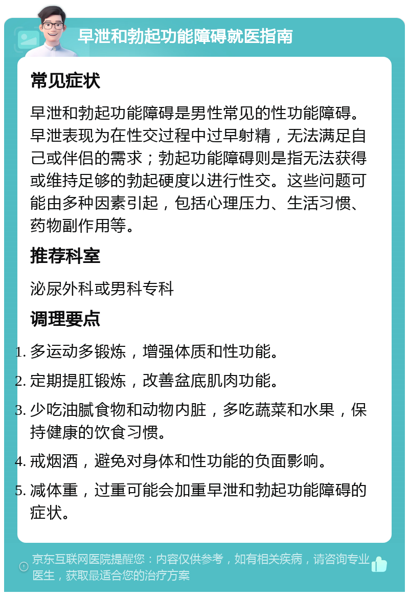 早泄和勃起功能障碍就医指南 常见症状 早泄和勃起功能障碍是男性常见的性功能障碍。早泄表现为在性交过程中过早射精，无法满足自己或伴侣的需求；勃起功能障碍则是指无法获得或维持足够的勃起硬度以进行性交。这些问题可能由多种因素引起，包括心理压力、生活习惯、药物副作用等。 推荐科室 泌尿外科或男科专科 调理要点 多运动多锻炼，增强体质和性功能。 定期提肛锻炼，改善盆底肌肉功能。 少吃油腻食物和动物内脏，多吃蔬菜和水果，保持健康的饮食习惯。 戒烟酒，避免对身体和性功能的负面影响。 减体重，过重可能会加重早泄和勃起功能障碍的症状。