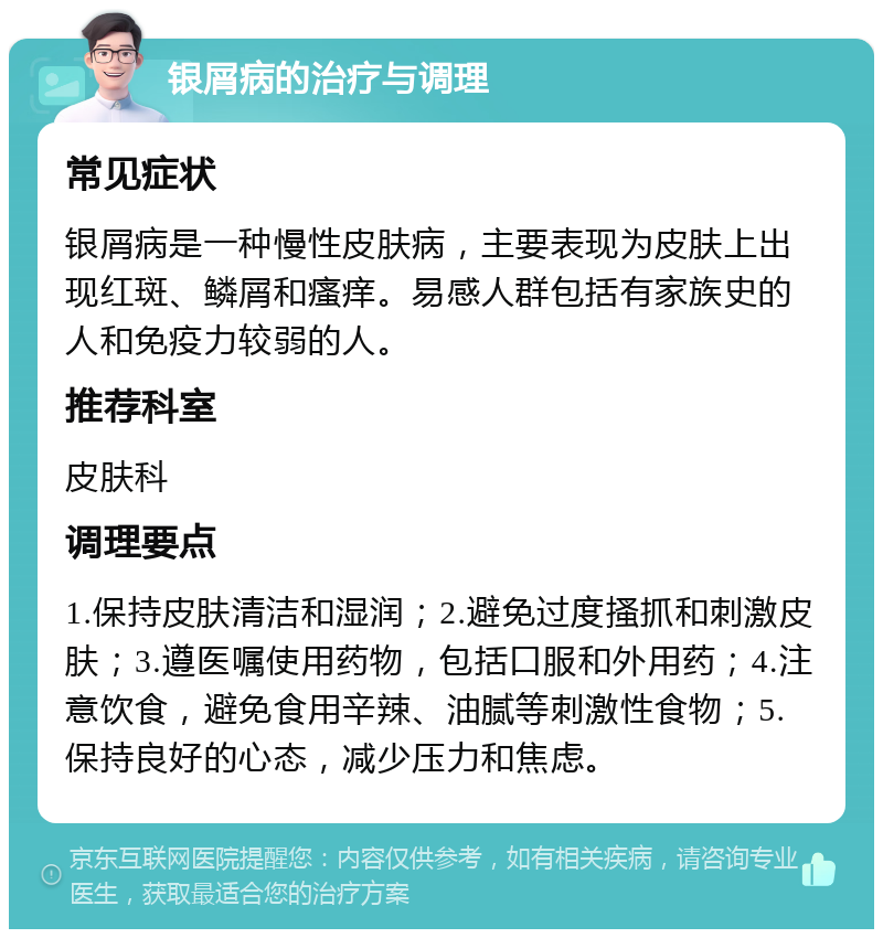 银屑病的治疗与调理 常见症状 银屑病是一种慢性皮肤病，主要表现为皮肤上出现红斑、鳞屑和瘙痒。易感人群包括有家族史的人和免疫力较弱的人。 推荐科室 皮肤科 调理要点 1.保持皮肤清洁和湿润；2.避免过度搔抓和刺激皮肤；3.遵医嘱使用药物，包括口服和外用药；4.注意饮食，避免食用辛辣、油腻等刺激性食物；5.保持良好的心态，减少压力和焦虑。