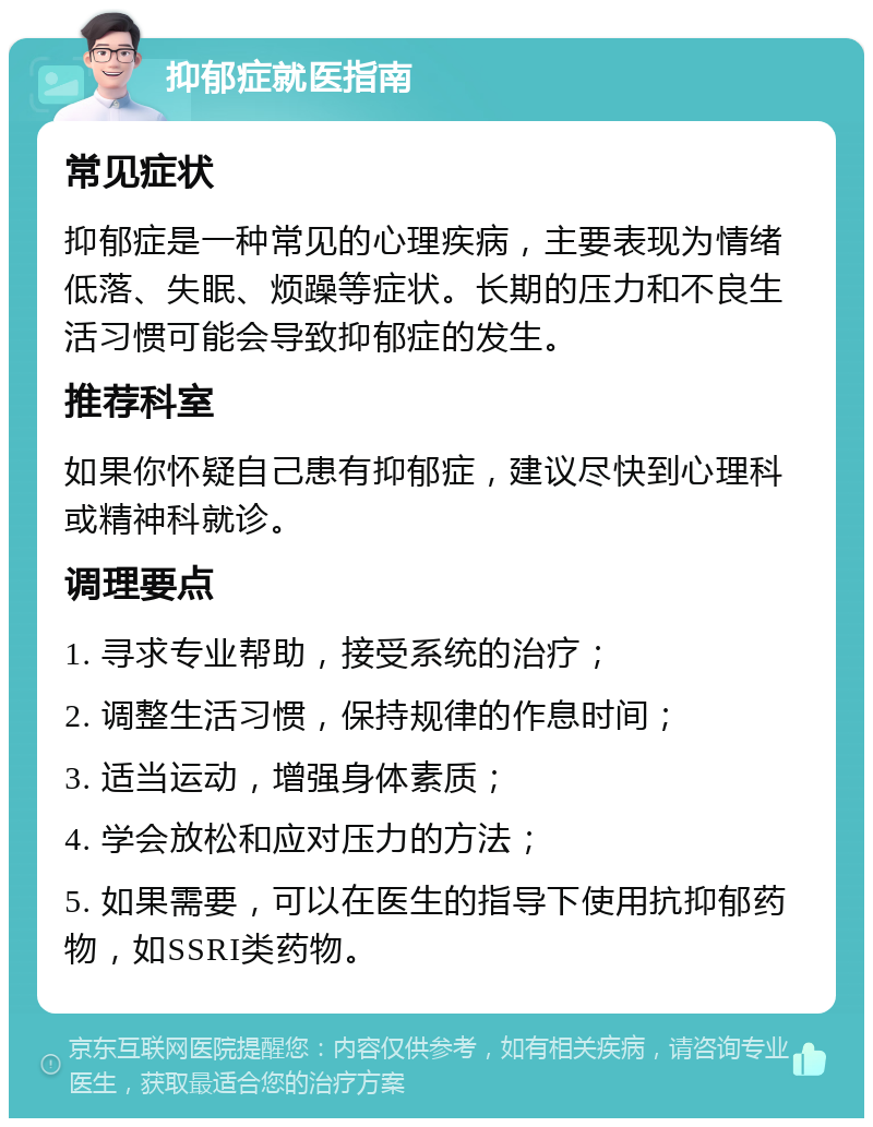 抑郁症就医指南 常见症状 抑郁症是一种常见的心理疾病，主要表现为情绪低落、失眠、烦躁等症状。长期的压力和不良生活习惯可能会导致抑郁症的发生。 推荐科室 如果你怀疑自己患有抑郁症，建议尽快到心理科或精神科就诊。 调理要点 1. 寻求专业帮助，接受系统的治疗； 2. 调整生活习惯，保持规律的作息时间； 3. 适当运动，增强身体素质； 4. 学会放松和应对压力的方法； 5. 如果需要，可以在医生的指导下使用抗抑郁药物，如SSRI类药物。