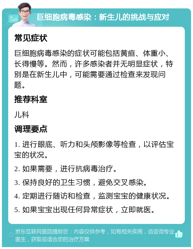 巨细胞病毒感染：新生儿的挑战与应对 常见症状 巨细胞病毒感染的症状可能包括黄疸、体重小、长得慢等。然而，许多感染者并无明显症状，特别是在新生儿中，可能需要通过检查来发现问题。 推荐科室 儿科 调理要点 1. 进行眼底、听力和头颅影像等检查，以评估宝宝的状况。 2. 如果需要，进行抗病毒治疗。 3. 保持良好的卫生习惯，避免交叉感染。 4. 定期进行随访和检查，监测宝宝的健康状况。 5. 如果宝宝出现任何异常症状，立即就医。