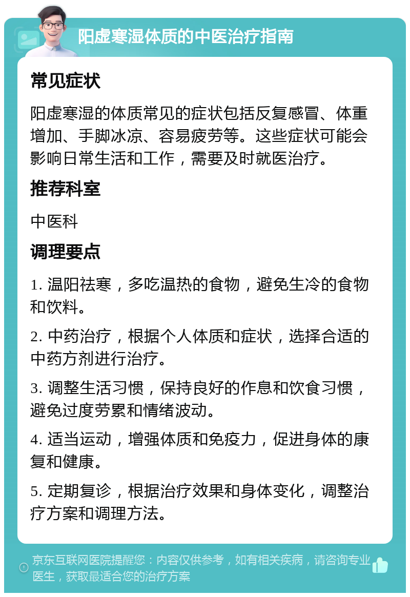 阳虚寒湿体质的中医治疗指南 常见症状 阳虚寒湿的体质常见的症状包括反复感冒、体重增加、手脚冰凉、容易疲劳等。这些症状可能会影响日常生活和工作，需要及时就医治疗。 推荐科室 中医科 调理要点 1. 温阳祛寒，多吃温热的食物，避免生冷的食物和饮料。 2. 中药治疗，根据个人体质和症状，选择合适的中药方剂进行治疗。 3. 调整生活习惯，保持良好的作息和饮食习惯，避免过度劳累和情绪波动。 4. 适当运动，增强体质和免疫力，促进身体的康复和健康。 5. 定期复诊，根据治疗效果和身体变化，调整治疗方案和调理方法。