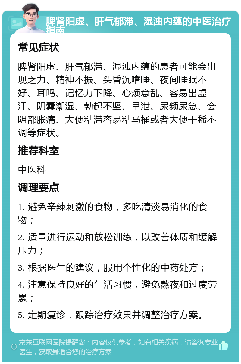 脾肾阳虚、肝气郁滞、湿浊内蕴的中医治疗指南 常见症状 脾肾阳虚、肝气郁滞、湿浊内蕴的患者可能会出现乏力、精神不振、头昏沉嗜睡、夜间睡眠不好、耳鸣、记忆力下降、心烦意乱、容易出虚汗、阴囊潮湿、勃起不坚、早泄、尿频尿急、会阴部胀痛、大便粘滞容易粘马桶或者大便干稀不调等症状。 推荐科室 中医科 调理要点 1. 避免辛辣刺激的食物，多吃清淡易消化的食物； 2. 适量进行运动和放松训练，以改善体质和缓解压力； 3. 根据医生的建议，服用个性化的中药处方； 4. 注意保持良好的生活习惯，避免熬夜和过度劳累； 5. 定期复诊，跟踪治疗效果并调整治疗方案。