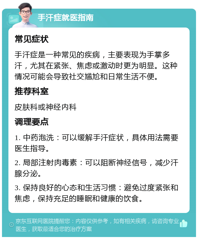 手汗症就医指南 常见症状 手汗症是一种常见的疾病，主要表现为手掌多汗，尤其在紧张、焦虑或激动时更为明显。这种情况可能会导致社交尴尬和日常生活不便。 推荐科室 皮肤科或神经内科 调理要点 1. 中药泡洗：可以缓解手汗症状，具体用法需要医生指导。 2. 局部注射肉毒素：可以阻断神经信号，减少汗腺分泌。 3. 保持良好的心态和生活习惯：避免过度紧张和焦虑，保持充足的睡眠和健康的饮食。