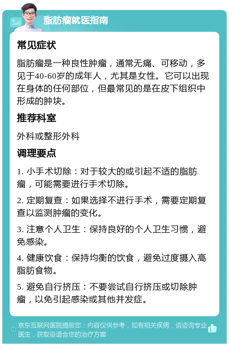 脂肪瘤就医指南 常见症状 脂肪瘤是一种良性肿瘤，通常无痛、可移动，多见于40-60岁的成年人，尤其是女性。它可以出现在身体的任何部位，但最常见的是在皮下组织中形成的肿块。 推荐科室 外科或整形外科 调理要点 1. 小手术切除：对于较大的或引起不适的脂肪瘤，可能需要进行手术切除。 2. 定期复查：如果选择不进行手术，需要定期复查以监测肿瘤的变化。 3. 注意个人卫生：保持良好的个人卫生习惯，避免感染。 4. 健康饮食：保持均衡的饮食，避免过度摄入高脂肪食物。 5. 避免自行挤压：不要尝试自行挤压或切除肿瘤，以免引起感染或其他并发症。