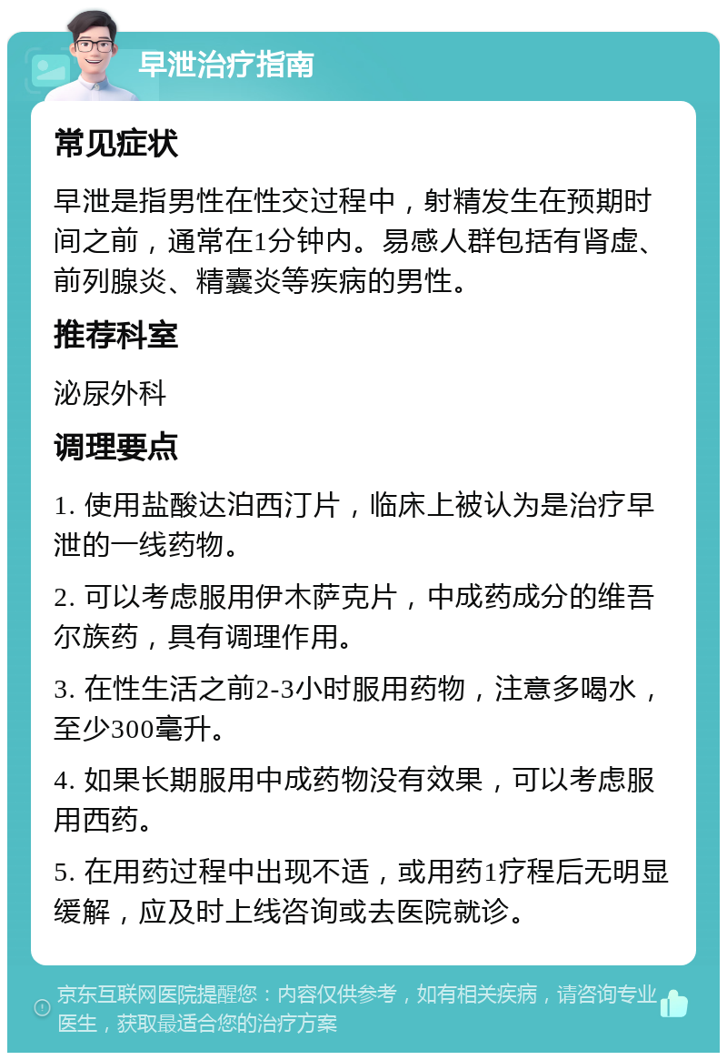 早泄治疗指南 常见症状 早泄是指男性在性交过程中，射精发生在预期时间之前，通常在1分钟内。易感人群包括有肾虚、前列腺炎、精囊炎等疾病的男性。 推荐科室 泌尿外科 调理要点 1. 使用盐酸达泊西汀片，临床上被认为是治疗早泄的一线药物。 2. 可以考虑服用伊木萨克片，中成药成分的维吾尔族药，具有调理作用。 3. 在性生活之前2-3小时服用药物，注意多喝水，至少300毫升。 4. 如果长期服用中成药物没有效果，可以考虑服用西药。 5. 在用药过程中出现不适，或用药1疗程后无明显缓解，应及时上线咨询或去医院就诊。