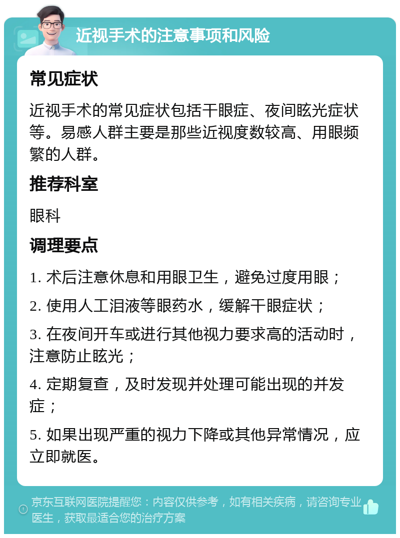 近视手术的注意事项和风险 常见症状 近视手术的常见症状包括干眼症、夜间眩光症状等。易感人群主要是那些近视度数较高、用眼频繁的人群。 推荐科室 眼科 调理要点 1. 术后注意休息和用眼卫生，避免过度用眼； 2. 使用人工泪液等眼药水，缓解干眼症状； 3. 在夜间开车或进行其他视力要求高的活动时，注意防止眩光； 4. 定期复查，及时发现并处理可能出现的并发症； 5. 如果出现严重的视力下降或其他异常情况，应立即就医。