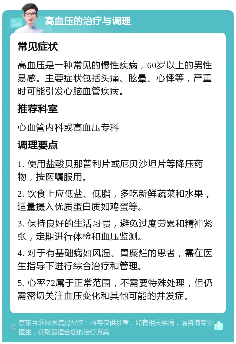 高血压的治疗与调理 常见症状 高血压是一种常见的慢性疾病，60岁以上的男性易感。主要症状包括头痛、眩晕、心悸等，严重时可能引发心脑血管疾病。 推荐科室 心血管内科或高血压专科 调理要点 1. 使用盐酸贝那普利片或厄贝沙坦片等降压药物，按医嘱服用。 2. 饮食上应低盐、低脂，多吃新鲜蔬菜和水果，适量摄入优质蛋白质如鸡蛋等。 3. 保持良好的生活习惯，避免过度劳累和精神紧张，定期进行体检和血压监测。 4. 对于有基础病如风湿、胃糜烂的患者，需在医生指导下进行综合治疗和管理。 5. 心率72属于正常范围，不需要特殊处理，但仍需密切关注血压变化和其他可能的并发症。