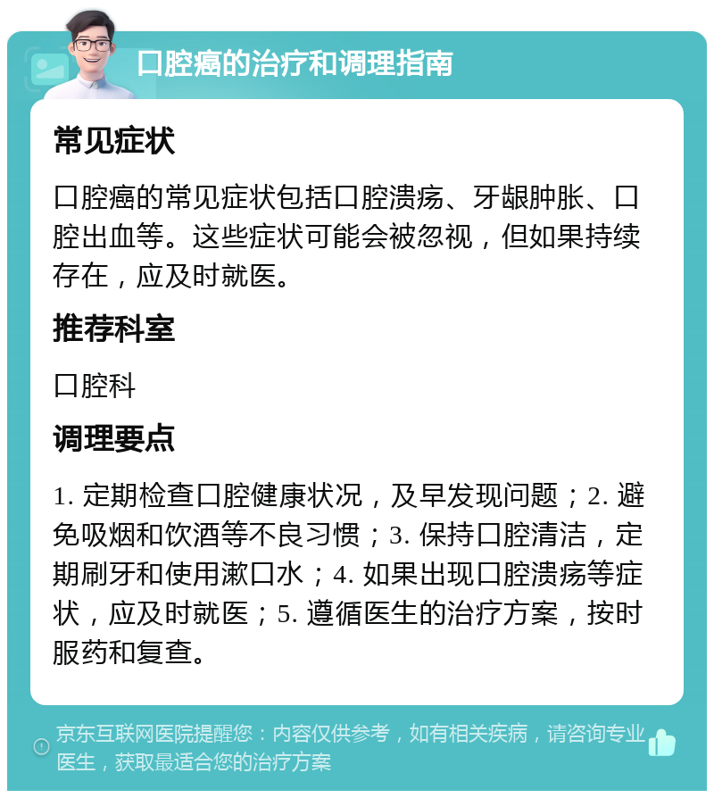 口腔癌的治疗和调理指南 常见症状 口腔癌的常见症状包括口腔溃疡、牙龈肿胀、口腔出血等。这些症状可能会被忽视，但如果持续存在，应及时就医。 推荐科室 口腔科 调理要点 1. 定期检查口腔健康状况，及早发现问题；2. 避免吸烟和饮酒等不良习惯；3. 保持口腔清洁，定期刷牙和使用漱口水；4. 如果出现口腔溃疡等症状，应及时就医；5. 遵循医生的治疗方案，按时服药和复查。