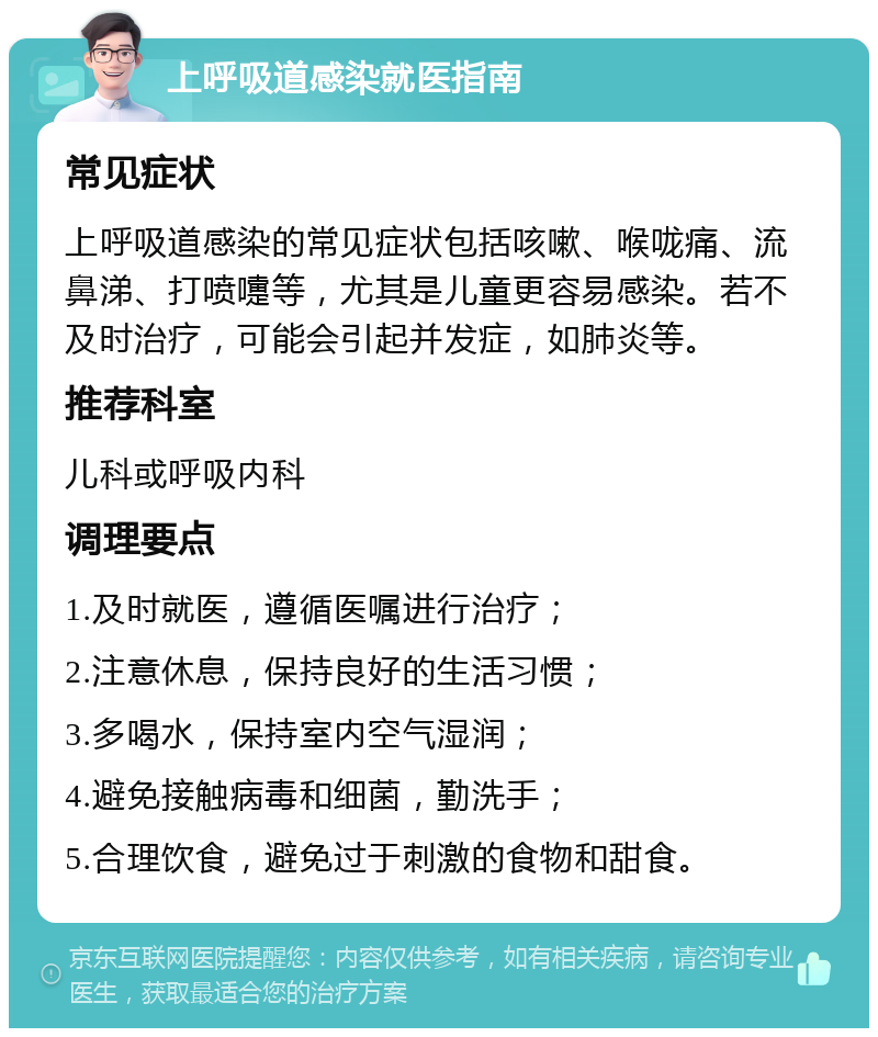 上呼吸道感染就医指南 常见症状 上呼吸道感染的常见症状包括咳嗽、喉咙痛、流鼻涕、打喷嚏等，尤其是儿童更容易感染。若不及时治疗，可能会引起并发症，如肺炎等。 推荐科室 儿科或呼吸内科 调理要点 1.及时就医，遵循医嘱进行治疗； 2.注意休息，保持良好的生活习惯； 3.多喝水，保持室内空气湿润； 4.避免接触病毒和细菌，勤洗手； 5.合理饮食，避免过于刺激的食物和甜食。