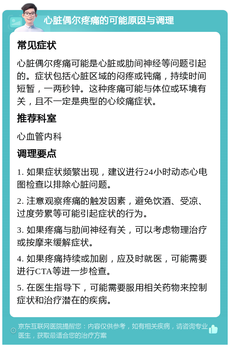 心脏偶尔疼痛的可能原因与调理 常见症状 心脏偶尔疼痛可能是心脏或肋间神经等问题引起的。症状包括心脏区域的闷疼或钝痛，持续时间短暂，一两秒钟。这种疼痛可能与体位或环境有关，且不一定是典型的心绞痛症状。 推荐科室 心血管内科 调理要点 1. 如果症状频繁出现，建议进行24小时动态心电图检查以排除心脏问题。 2. 注意观察疼痛的触发因素，避免饮酒、受凉、过度劳累等可能引起症状的行为。 3. 如果疼痛与肋间神经有关，可以考虑物理治疗或按摩来缓解症状。 4. 如果疼痛持续或加剧，应及时就医，可能需要进行CTA等进一步检查。 5. 在医生指导下，可能需要服用相关药物来控制症状和治疗潜在的疾病。