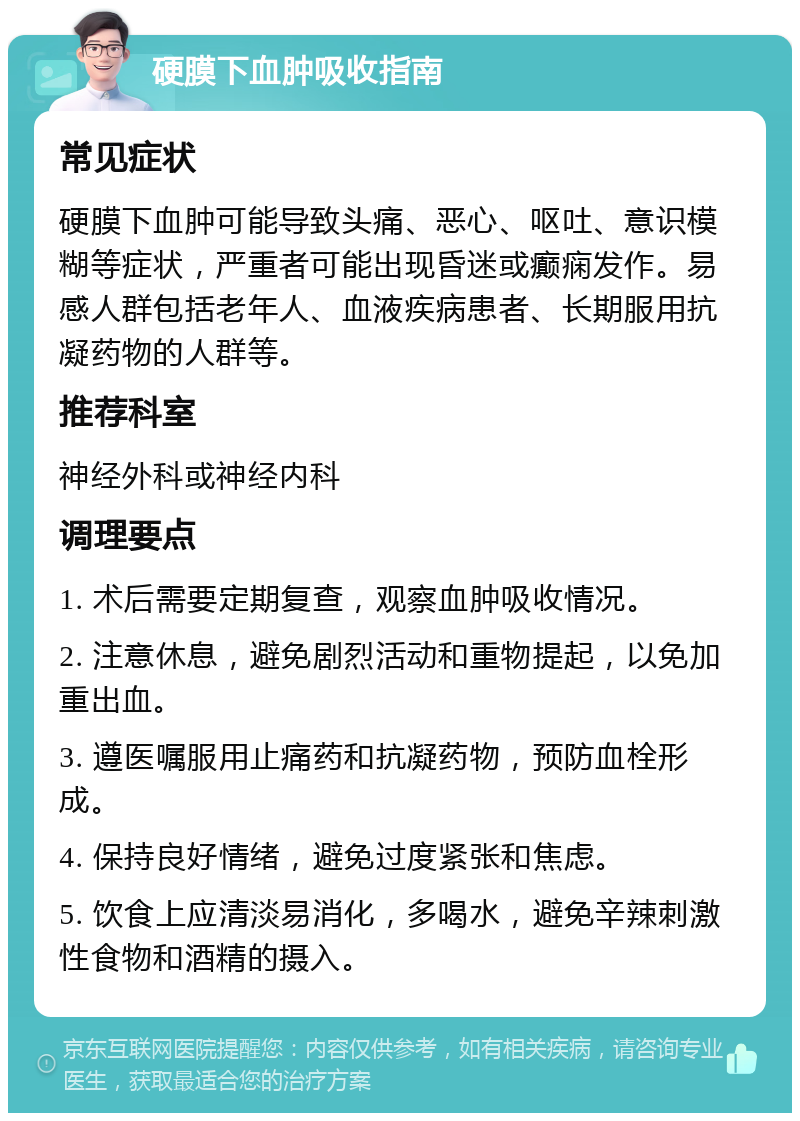 硬膜下血肿吸收指南 常见症状 硬膜下血肿可能导致头痛、恶心、呕吐、意识模糊等症状，严重者可能出现昏迷或癫痫发作。易感人群包括老年人、血液疾病患者、长期服用抗凝药物的人群等。 推荐科室 神经外科或神经内科 调理要点 1. 术后需要定期复查，观察血肿吸收情况。 2. 注意休息，避免剧烈活动和重物提起，以免加重出血。 3. 遵医嘱服用止痛药和抗凝药物，预防血栓形成。 4. 保持良好情绪，避免过度紧张和焦虑。 5. 饮食上应清淡易消化，多喝水，避免辛辣刺激性食物和酒精的摄入。