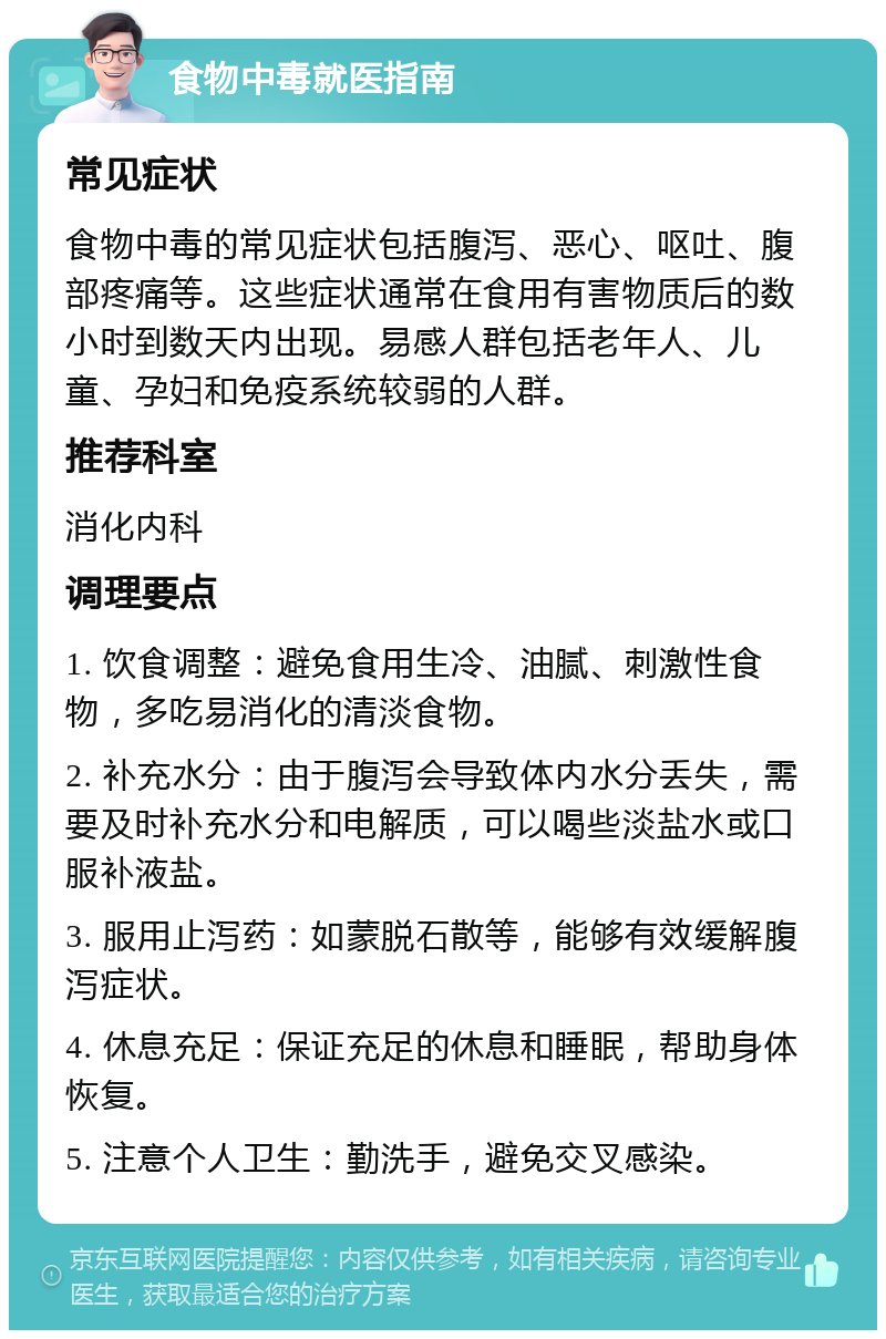 食物中毒就医指南 常见症状 食物中毒的常见症状包括腹泻、恶心、呕吐、腹部疼痛等。这些症状通常在食用有害物质后的数小时到数天内出现。易感人群包括老年人、儿童、孕妇和免疫系统较弱的人群。 推荐科室 消化内科 调理要点 1. 饮食调整：避免食用生冷、油腻、刺激性食物，多吃易消化的清淡食物。 2. 补充水分：由于腹泻会导致体内水分丢失，需要及时补充水分和电解质，可以喝些淡盐水或口服补液盐。 3. 服用止泻药：如蒙脱石散等，能够有效缓解腹泻症状。 4. 休息充足：保证充足的休息和睡眠，帮助身体恢复。 5. 注意个人卫生：勤洗手，避免交叉感染。