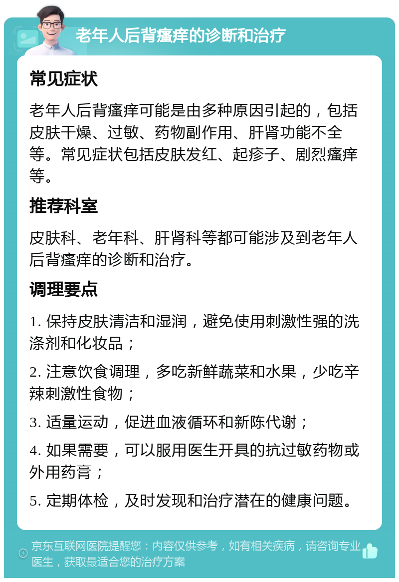 老年人后背瘙痒的诊断和治疗 常见症状 老年人后背瘙痒可能是由多种原因引起的，包括皮肤干燥、过敏、药物副作用、肝肾功能不全等。常见症状包括皮肤发红、起疹子、剧烈瘙痒等。 推荐科室 皮肤科、老年科、肝肾科等都可能涉及到老年人后背瘙痒的诊断和治疗。 调理要点 1. 保持皮肤清洁和湿润，避免使用刺激性强的洗涤剂和化妆品； 2. 注意饮食调理，多吃新鲜蔬菜和水果，少吃辛辣刺激性食物； 3. 适量运动，促进血液循环和新陈代谢； 4. 如果需要，可以服用医生开具的抗过敏药物或外用药膏； 5. 定期体检，及时发现和治疗潜在的健康问题。