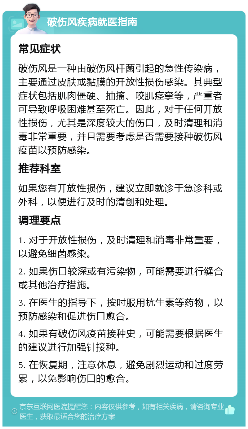 破伤风疾病就医指南 常见症状 破伤风是一种由破伤风杆菌引起的急性传染病，主要通过皮肤或黏膜的开放性损伤感染。其典型症状包括肌肉僵硬、抽搐、咬肌痉挛等，严重者可导致呼吸困难甚至死亡。因此，对于任何开放性损伤，尤其是深度较大的伤口，及时清理和消毒非常重要，并且需要考虑是否需要接种破伤风疫苗以预防感染。 推荐科室 如果您有开放性损伤，建议立即就诊于急诊科或外科，以便进行及时的清创和处理。 调理要点 1. 对于开放性损伤，及时清理和消毒非常重要，以避免细菌感染。 2. 如果伤口较深或有污染物，可能需要进行缝合或其他治疗措施。 3. 在医生的指导下，按时服用抗生素等药物，以预防感染和促进伤口愈合。 4. 如果有破伤风疫苗接种史，可能需要根据医生的建议进行加强针接种。 5. 在恢复期，注意休息，避免剧烈运动和过度劳累，以免影响伤口的愈合。