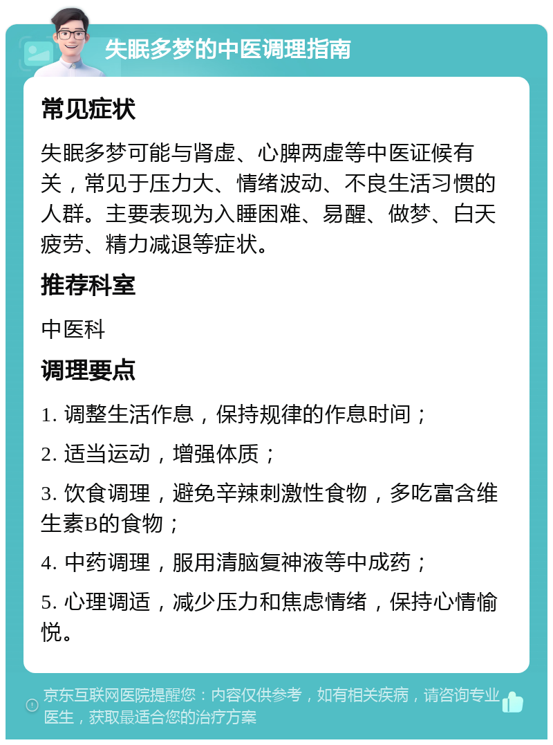 失眠多梦的中医调理指南 常见症状 失眠多梦可能与肾虚、心脾两虚等中医证候有关，常见于压力大、情绪波动、不良生活习惯的人群。主要表现为入睡困难、易醒、做梦、白天疲劳、精力减退等症状。 推荐科室 中医科 调理要点 1. 调整生活作息，保持规律的作息时间； 2. 适当运动，增强体质； 3. 饮食调理，避免辛辣刺激性食物，多吃富含维生素B的食物； 4. 中药调理，服用清脑复神液等中成药； 5. 心理调适，减少压力和焦虑情绪，保持心情愉悦。