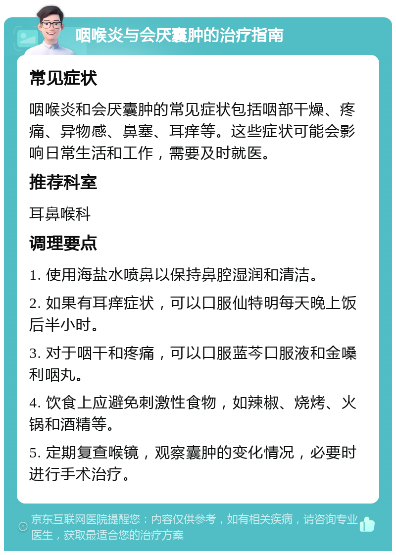 咽喉炎与会厌囊肿的治疗指南 常见症状 咽喉炎和会厌囊肿的常见症状包括咽部干燥、疼痛、异物感、鼻塞、耳痒等。这些症状可能会影响日常生活和工作，需要及时就医。 推荐科室 耳鼻喉科 调理要点 1. 使用海盐水喷鼻以保持鼻腔湿润和清洁。 2. 如果有耳痒症状，可以口服仙特明每天晚上饭后半小时。 3. 对于咽干和疼痛，可以口服蓝芩口服液和金嗓利咽丸。 4. 饮食上应避免刺激性食物，如辣椒、烧烤、火锅和酒精等。 5. 定期复查喉镜，观察囊肿的变化情况，必要时进行手术治疗。