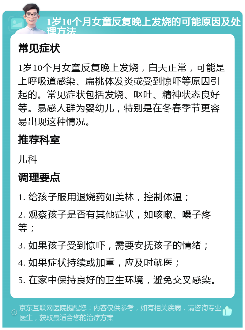 1岁10个月女童反复晚上发烧的可能原因及处理方法 常见症状 1岁10个月女童反复晚上发烧，白天正常，可能是上呼吸道感染、扁桃体发炎或受到惊吓等原因引起的。常见症状包括发烧、呕吐、精神状态良好等。易感人群为婴幼儿，特别是在冬春季节更容易出现这种情况。 推荐科室 儿科 调理要点 1. 给孩子服用退烧药如美林，控制体温； 2. 观察孩子是否有其他症状，如咳嗽、嗓子疼等； 3. 如果孩子受到惊吓，需要安抚孩子的情绪； 4. 如果症状持续或加重，应及时就医； 5. 在家中保持良好的卫生环境，避免交叉感染。