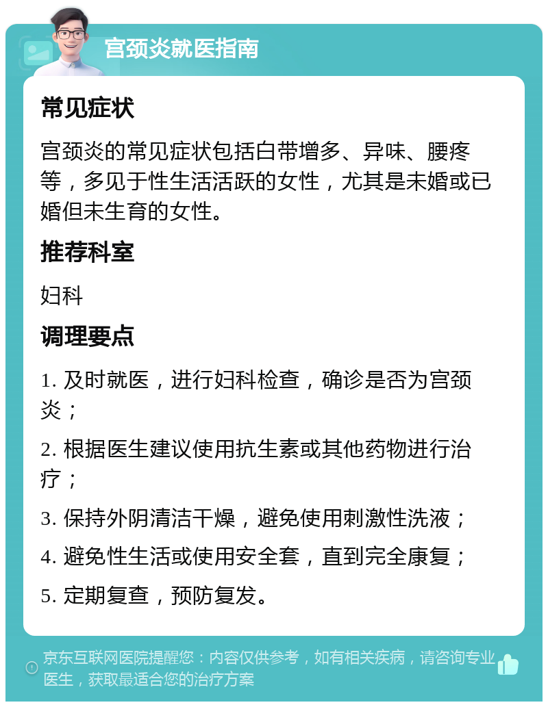 宫颈炎就医指南 常见症状 宫颈炎的常见症状包括白带增多、异味、腰疼等，多见于性生活活跃的女性，尤其是未婚或已婚但未生育的女性。 推荐科室 妇科 调理要点 1. 及时就医，进行妇科检查，确诊是否为宫颈炎； 2. 根据医生建议使用抗生素或其他药物进行治疗； 3. 保持外阴清洁干燥，避免使用刺激性洗液； 4. 避免性生活或使用安全套，直到完全康复； 5. 定期复查，预防复发。