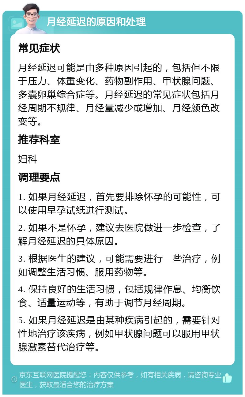 月经延迟的原因和处理 常见症状 月经延迟可能是由多种原因引起的，包括但不限于压力、体重变化、药物副作用、甲状腺问题、多囊卵巢综合症等。月经延迟的常见症状包括月经周期不规律、月经量减少或增加、月经颜色改变等。 推荐科室 妇科 调理要点 1. 如果月经延迟，首先要排除怀孕的可能性，可以使用早孕试纸进行测试。 2. 如果不是怀孕，建议去医院做进一步检查，了解月经延迟的具体原因。 3. 根据医生的建议，可能需要进行一些治疗，例如调整生活习惯、服用药物等。 4. 保持良好的生活习惯，包括规律作息、均衡饮食、适量运动等，有助于调节月经周期。 5. 如果月经延迟是由某种疾病引起的，需要针对性地治疗该疾病，例如甲状腺问题可以服用甲状腺激素替代治疗等。