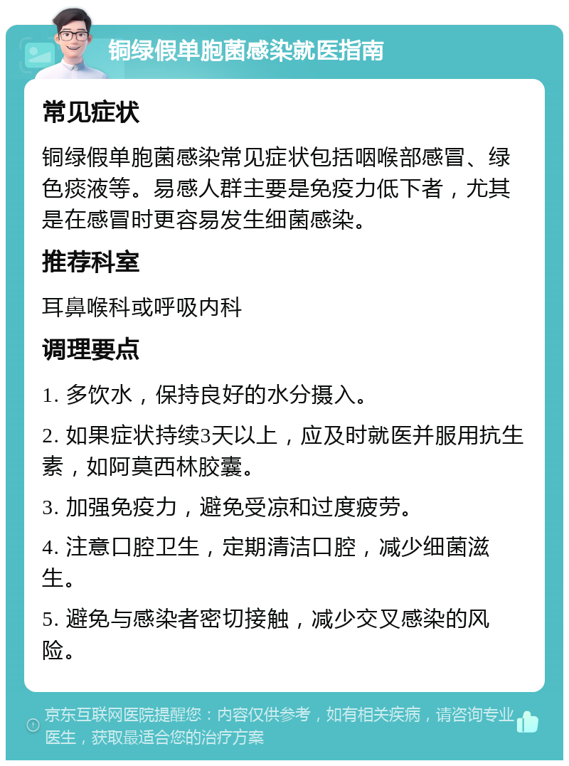 铜绿假单胞菌感染就医指南 常见症状 铜绿假单胞菌感染常见症状包括咽喉部感冒、绿色痰液等。易感人群主要是免疫力低下者，尤其是在感冒时更容易发生细菌感染。 推荐科室 耳鼻喉科或呼吸内科 调理要点 1. 多饮水，保持良好的水分摄入。 2. 如果症状持续3天以上，应及时就医并服用抗生素，如阿莫西林胶囊。 3. 加强免疫力，避免受凉和过度疲劳。 4. 注意口腔卫生，定期清洁口腔，减少细菌滋生。 5. 避免与感染者密切接触，减少交叉感染的风险。