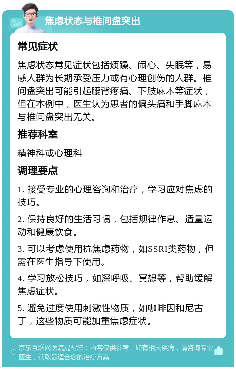 焦虑状态与椎间盘突出 常见症状 焦虑状态常见症状包括烦躁、闹心、失眠等，易感人群为长期承受压力或有心理创伤的人群。椎间盘突出可能引起腰背疼痛、下肢麻木等症状，但在本例中，医生认为患者的偏头痛和手脚麻木与椎间盘突出无关。 推荐科室 精神科或心理科 调理要点 1. 接受专业的心理咨询和治疗，学习应对焦虑的技巧。 2. 保持良好的生活习惯，包括规律作息、适量运动和健康饮食。 3. 可以考虑使用抗焦虑药物，如SSRI类药物，但需在医生指导下使用。 4. 学习放松技巧，如深呼吸、冥想等，帮助缓解焦虑症状。 5. 避免过度使用刺激性物质，如咖啡因和尼古丁，这些物质可能加重焦虑症状。