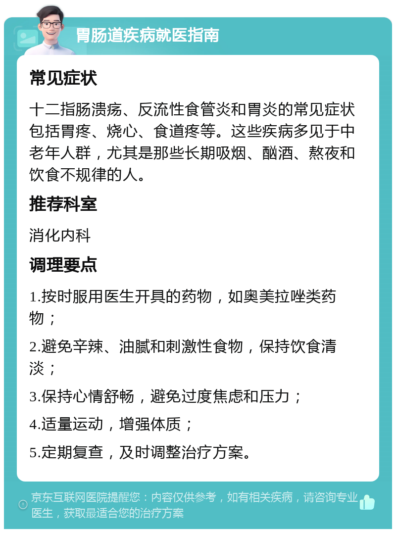 胃肠道疾病就医指南 常见症状 十二指肠溃疡、反流性食管炎和胃炎的常见症状包括胃疼、烧心、食道疼等。这些疾病多见于中老年人群，尤其是那些长期吸烟、酗酒、熬夜和饮食不规律的人。 推荐科室 消化内科 调理要点 1.按时服用医生开具的药物，如奥美拉唑类药物； 2.避免辛辣、油腻和刺激性食物，保持饮食清淡； 3.保持心情舒畅，避免过度焦虑和压力； 4.适量运动，增强体质； 5.定期复查，及时调整治疗方案。