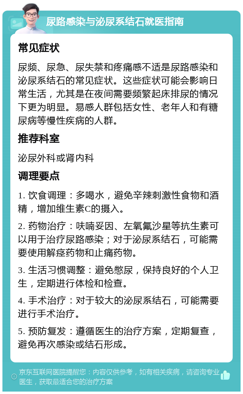 尿路感染与泌尿系结石就医指南 常见症状 尿频、尿急、尿失禁和疼痛感不适是尿路感染和泌尿系结石的常见症状。这些症状可能会影响日常生活，尤其是在夜间需要频繁起床排尿的情况下更为明显。易感人群包括女性、老年人和有糖尿病等慢性疾病的人群。 推荐科室 泌尿外科或肾内科 调理要点 1. 饮食调理：多喝水，避免辛辣刺激性食物和酒精，增加维生素C的摄入。 2. 药物治疗：呋喃妥因、左氧氟沙星等抗生素可以用于治疗尿路感染；对于泌尿系结石，可能需要使用解痉药物和止痛药物。 3. 生活习惯调整：避免憋尿，保持良好的个人卫生，定期进行体检和检查。 4. 手术治疗：对于较大的泌尿系结石，可能需要进行手术治疗。 5. 预防复发：遵循医生的治疗方案，定期复查，避免再次感染或结石形成。