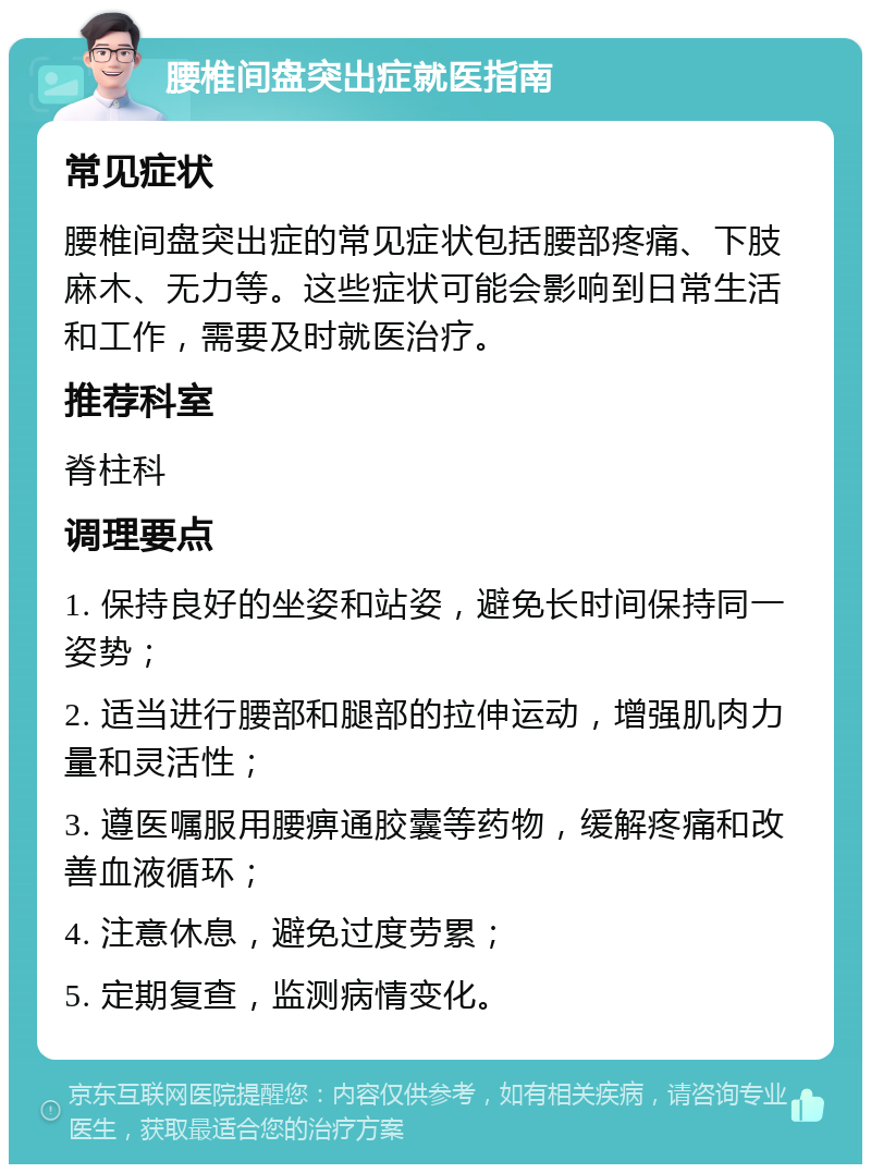 腰椎间盘突出症就医指南 常见症状 腰椎间盘突出症的常见症状包括腰部疼痛、下肢麻木、无力等。这些症状可能会影响到日常生活和工作，需要及时就医治疗。 推荐科室 脊柱科 调理要点 1. 保持良好的坐姿和站姿，避免长时间保持同一姿势； 2. 适当进行腰部和腿部的拉伸运动，增强肌肉力量和灵活性； 3. 遵医嘱服用腰痹通胶囊等药物，缓解疼痛和改善血液循环； 4. 注意休息，避免过度劳累； 5. 定期复查，监测病情变化。