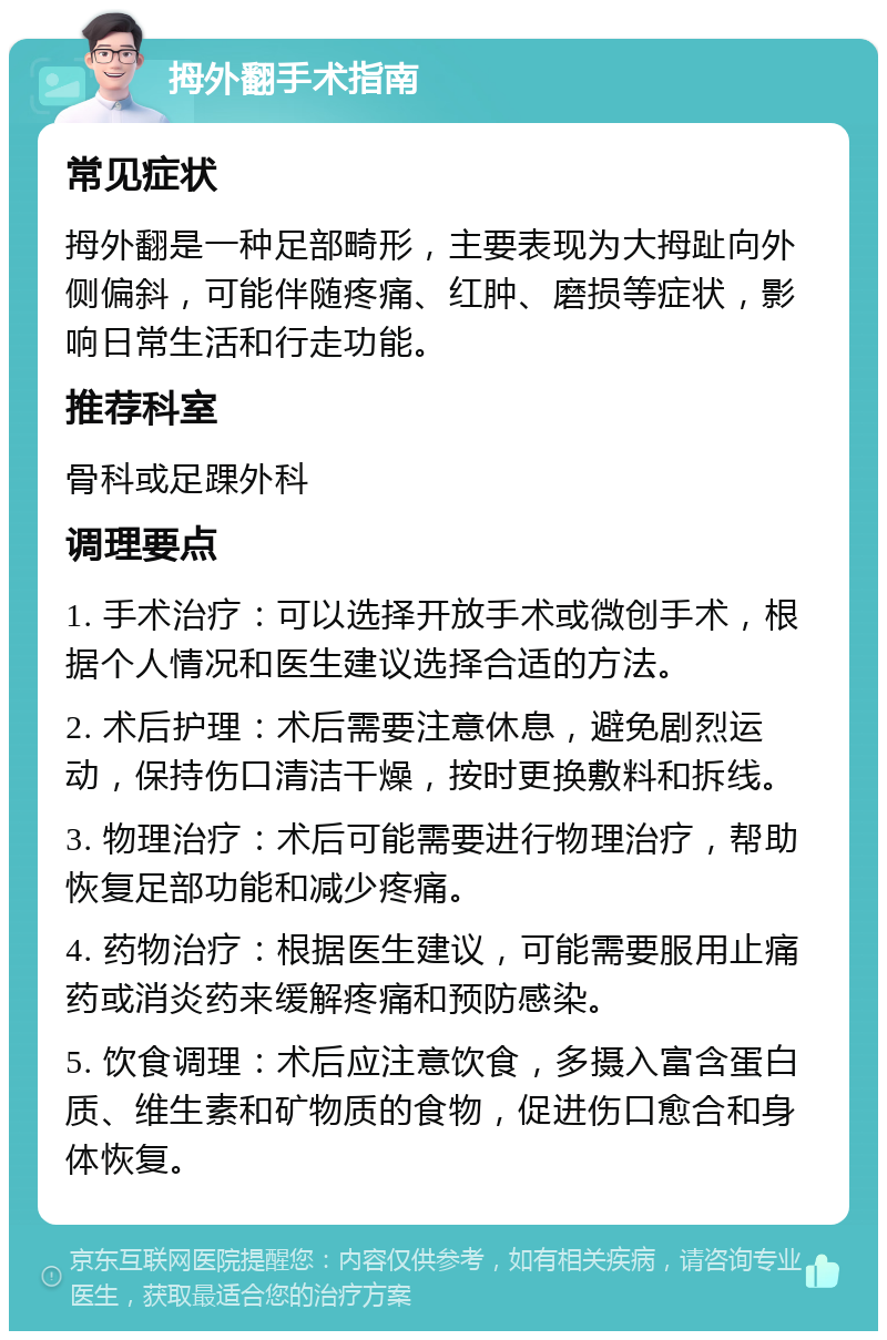 拇外翻手术指南 常见症状 拇外翻是一种足部畸形，主要表现为大拇趾向外侧偏斜，可能伴随疼痛、红肿、磨损等症状，影响日常生活和行走功能。 推荐科室 骨科或足踝外科 调理要点 1. 手术治疗：可以选择开放手术或微创手术，根据个人情况和医生建议选择合适的方法。 2. 术后护理：术后需要注意休息，避免剧烈运动，保持伤口清洁干燥，按时更换敷料和拆线。 3. 物理治疗：术后可能需要进行物理治疗，帮助恢复足部功能和减少疼痛。 4. 药物治疗：根据医生建议，可能需要服用止痛药或消炎药来缓解疼痛和预防感染。 5. 饮食调理：术后应注意饮食，多摄入富含蛋白质、维生素和矿物质的食物，促进伤口愈合和身体恢复。