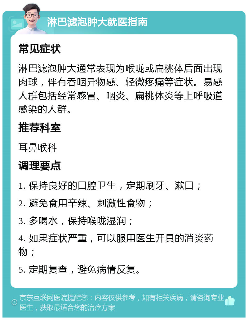 淋巴滤泡肿大就医指南 常见症状 淋巴滤泡肿大通常表现为喉咙或扁桃体后面出现肉球，伴有吞咽异物感、轻微疼痛等症状。易感人群包括经常感冒、咽炎、扁桃体炎等上呼吸道感染的人群。 推荐科室 耳鼻喉科 调理要点 1. 保持良好的口腔卫生，定期刷牙、漱口； 2. 避免食用辛辣、刺激性食物； 3. 多喝水，保持喉咙湿润； 4. 如果症状严重，可以服用医生开具的消炎药物； 5. 定期复查，避免病情反复。