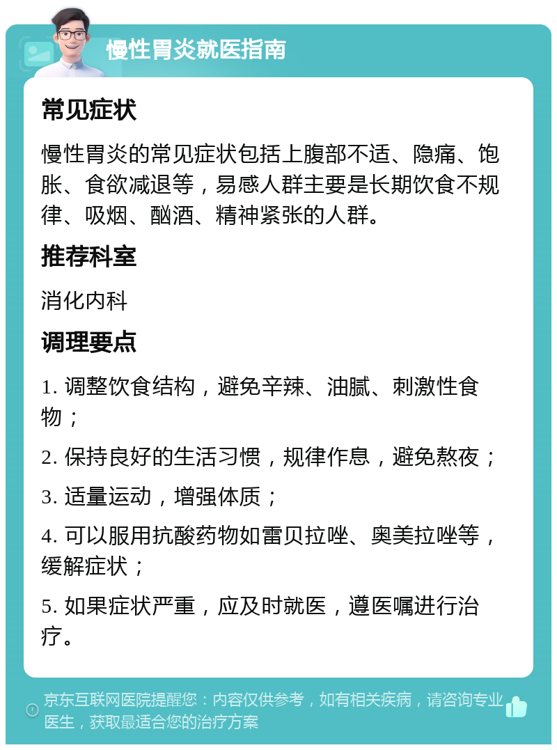 慢性胃炎就医指南 常见症状 慢性胃炎的常见症状包括上腹部不适、隐痛、饱胀、食欲减退等，易感人群主要是长期饮食不规律、吸烟、酗酒、精神紧张的人群。 推荐科室 消化内科 调理要点 1. 调整饮食结构，避免辛辣、油腻、刺激性食物； 2. 保持良好的生活习惯，规律作息，避免熬夜； 3. 适量运动，增强体质； 4. 可以服用抗酸药物如雷贝拉唑、奥美拉唑等，缓解症状； 5. 如果症状严重，应及时就医，遵医嘱进行治疗。