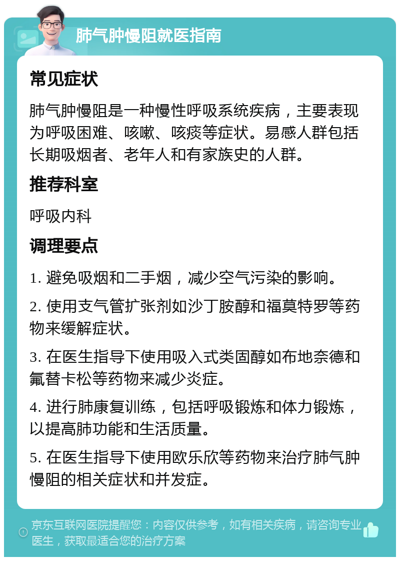 肺气肿慢阻就医指南 常见症状 肺气肿慢阻是一种慢性呼吸系统疾病，主要表现为呼吸困难、咳嗽、咳痰等症状。易感人群包括长期吸烟者、老年人和有家族史的人群。 推荐科室 呼吸内科 调理要点 1. 避免吸烟和二手烟，减少空气污染的影响。 2. 使用支气管扩张剂如沙丁胺醇和福莫特罗等药物来缓解症状。 3. 在医生指导下使用吸入式类固醇如布地奈德和氟替卡松等药物来减少炎症。 4. 进行肺康复训练，包括呼吸锻炼和体力锻炼，以提高肺功能和生活质量。 5. 在医生指导下使用欧乐欣等药物来治疗肺气肿慢阻的相关症状和并发症。