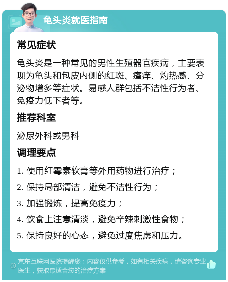 龟头炎就医指南 常见症状 龟头炎是一种常见的男性生殖器官疾病，主要表现为龟头和包皮内侧的红斑、瘙痒、灼热感、分泌物增多等症状。易感人群包括不洁性行为者、免疫力低下者等。 推荐科室 泌尿外科或男科 调理要点 1. 使用红霉素软膏等外用药物进行治疗； 2. 保持局部清洁，避免不洁性行为； 3. 加强锻炼，提高免疫力； 4. 饮食上注意清淡，避免辛辣刺激性食物； 5. 保持良好的心态，避免过度焦虑和压力。