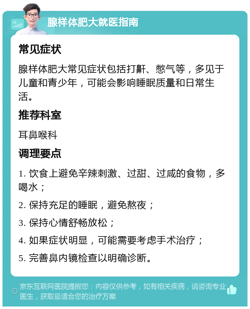 腺样体肥大就医指南 常见症状 腺样体肥大常见症状包括打鼾、憋气等，多见于儿童和青少年，可能会影响睡眠质量和日常生活。 推荐科室 耳鼻喉科 调理要点 1. 饮食上避免辛辣刺激、过甜、过咸的食物，多喝水； 2. 保持充足的睡眠，避免熬夜； 3. 保持心情舒畅放松； 4. 如果症状明显，可能需要考虑手术治疗； 5. 完善鼻内镜检查以明确诊断。