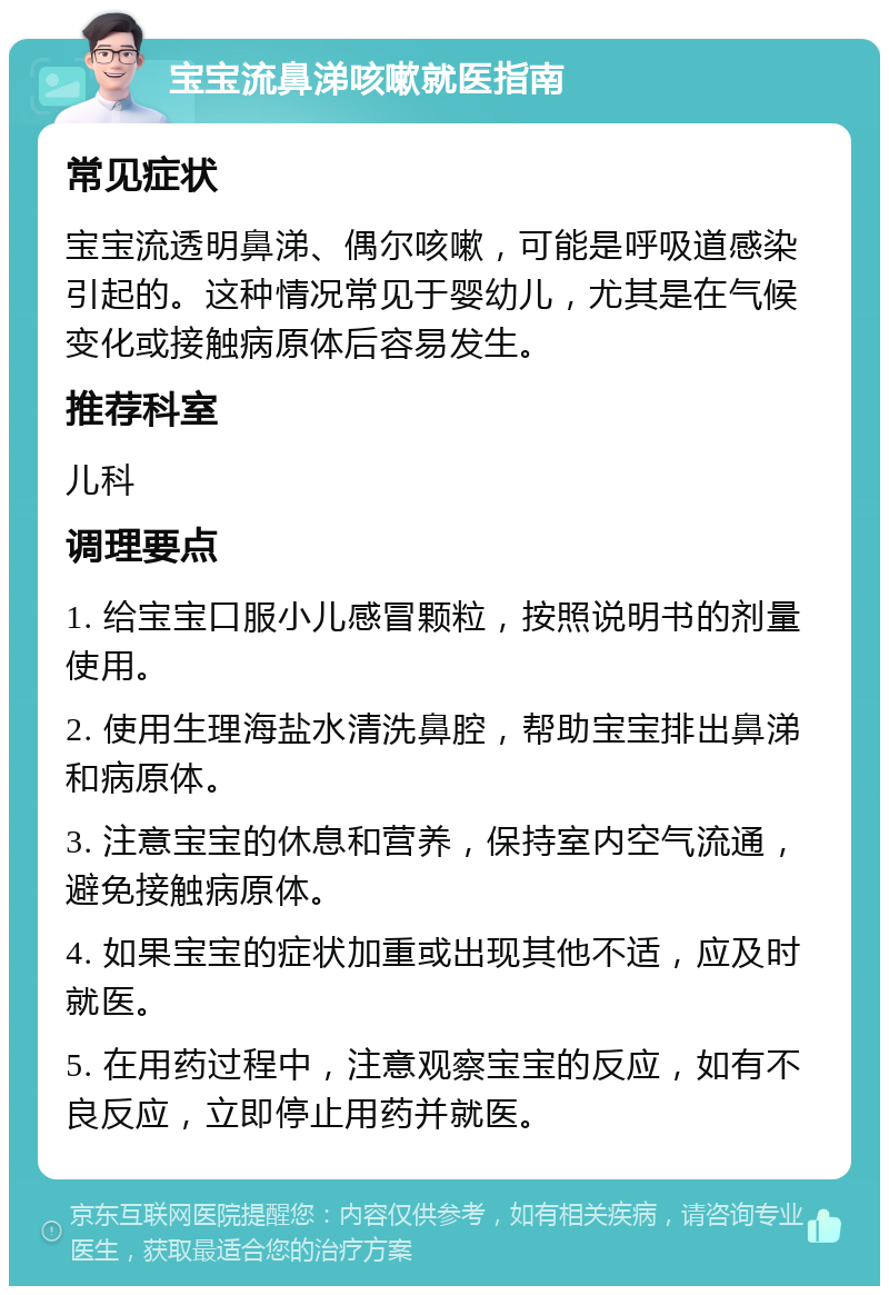 宝宝流鼻涕咳嗽就医指南 常见症状 宝宝流透明鼻涕、偶尔咳嗽，可能是呼吸道感染引起的。这种情况常见于婴幼儿，尤其是在气候变化或接触病原体后容易发生。 推荐科室 儿科 调理要点 1. 给宝宝口服小儿感冒颗粒，按照说明书的剂量使用。 2. 使用生理海盐水清洗鼻腔，帮助宝宝排出鼻涕和病原体。 3. 注意宝宝的休息和营养，保持室内空气流通，避免接触病原体。 4. 如果宝宝的症状加重或出现其他不适，应及时就医。 5. 在用药过程中，注意观察宝宝的反应，如有不良反应，立即停止用药并就医。