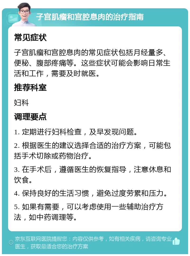 子宫肌瘤和宫腔息肉的治疗指南 常见症状 子宫肌瘤和宫腔息肉的常见症状包括月经量多、便秘、腹部疼痛等。这些症状可能会影响日常生活和工作，需要及时就医。 推荐科室 妇科 调理要点 1. 定期进行妇科检查，及早发现问题。 2. 根据医生的建议选择合适的治疗方案，可能包括手术切除或药物治疗。 3. 在手术后，遵循医生的恢复指导，注意休息和饮食。 4. 保持良好的生活习惯，避免过度劳累和压力。 5. 如果有需要，可以考虑使用一些辅助治疗方法，如中药调理等。