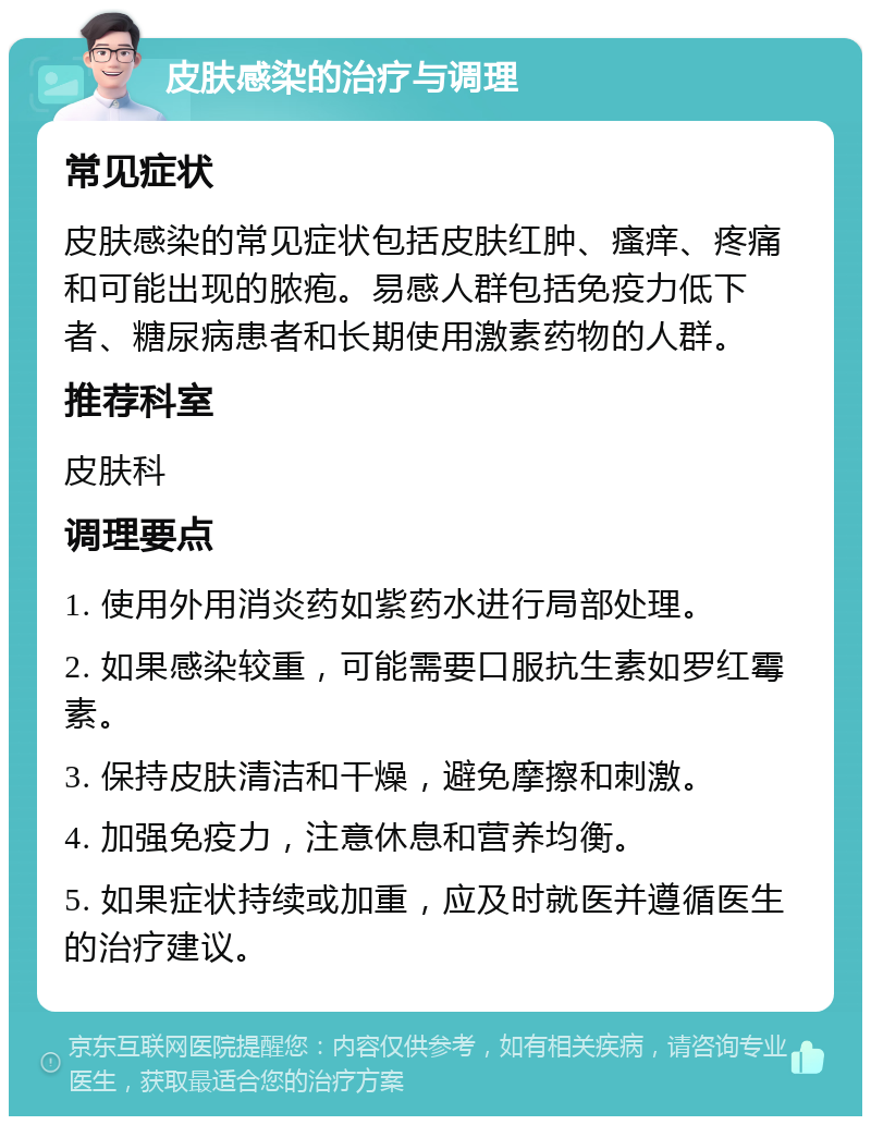 皮肤感染的治疗与调理 常见症状 皮肤感染的常见症状包括皮肤红肿、瘙痒、疼痛和可能出现的脓疱。易感人群包括免疫力低下者、糖尿病患者和长期使用激素药物的人群。 推荐科室 皮肤科 调理要点 1. 使用外用消炎药如紫药水进行局部处理。 2. 如果感染较重，可能需要口服抗生素如罗红霉素。 3. 保持皮肤清洁和干燥，避免摩擦和刺激。 4. 加强免疫力，注意休息和营养均衡。 5. 如果症状持续或加重，应及时就医并遵循医生的治疗建议。