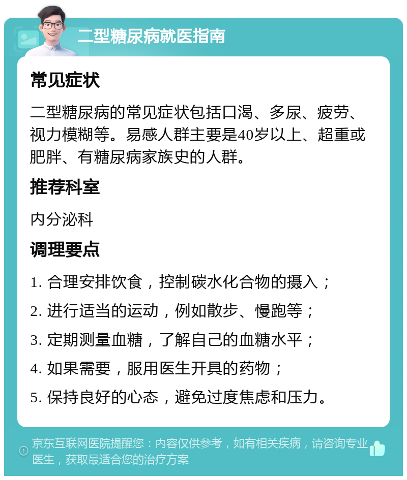 二型糖尿病就医指南 常见症状 二型糖尿病的常见症状包括口渴、多尿、疲劳、视力模糊等。易感人群主要是40岁以上、超重或肥胖、有糖尿病家族史的人群。 推荐科室 内分泌科 调理要点 1. 合理安排饮食，控制碳水化合物的摄入； 2. 进行适当的运动，例如散步、慢跑等； 3. 定期测量血糖，了解自己的血糖水平； 4. 如果需要，服用医生开具的药物； 5. 保持良好的心态，避免过度焦虑和压力。