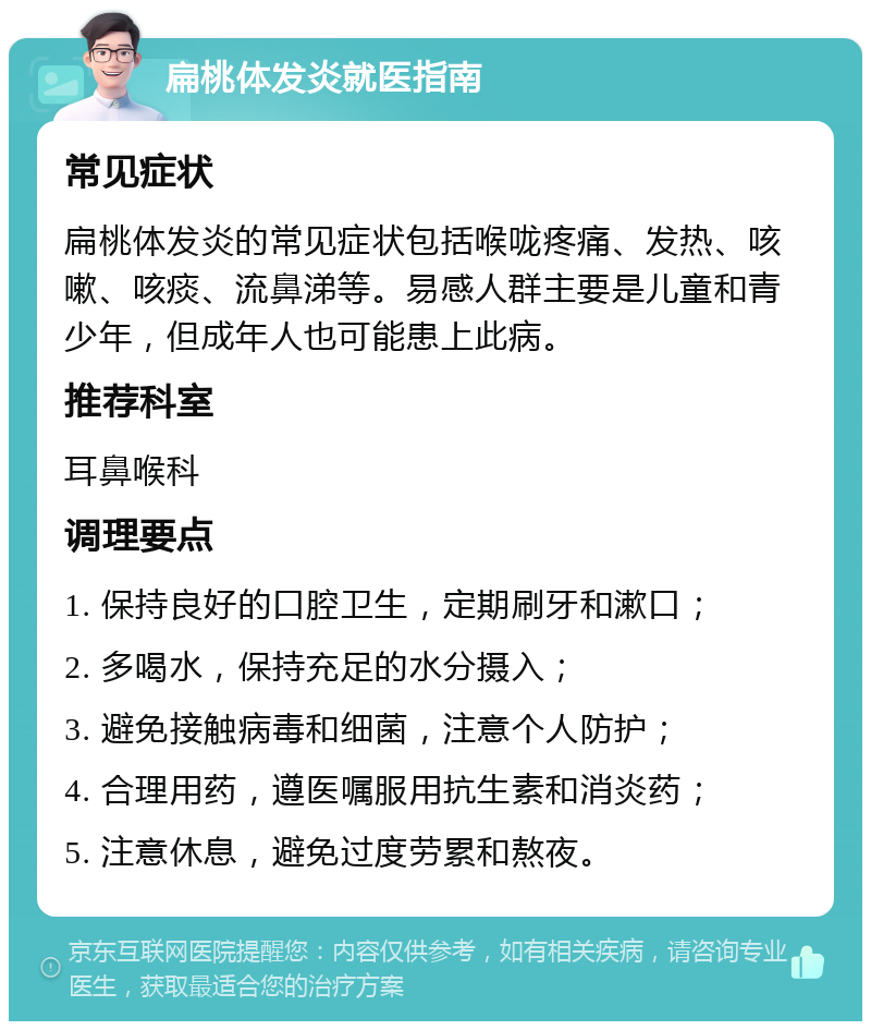 扁桃体发炎就医指南 常见症状 扁桃体发炎的常见症状包括喉咙疼痛、发热、咳嗽、咳痰、流鼻涕等。易感人群主要是儿童和青少年，但成年人也可能患上此病。 推荐科室 耳鼻喉科 调理要点 1. 保持良好的口腔卫生，定期刷牙和漱口； 2. 多喝水，保持充足的水分摄入； 3. 避免接触病毒和细菌，注意个人防护； 4. 合理用药，遵医嘱服用抗生素和消炎药； 5. 注意休息，避免过度劳累和熬夜。