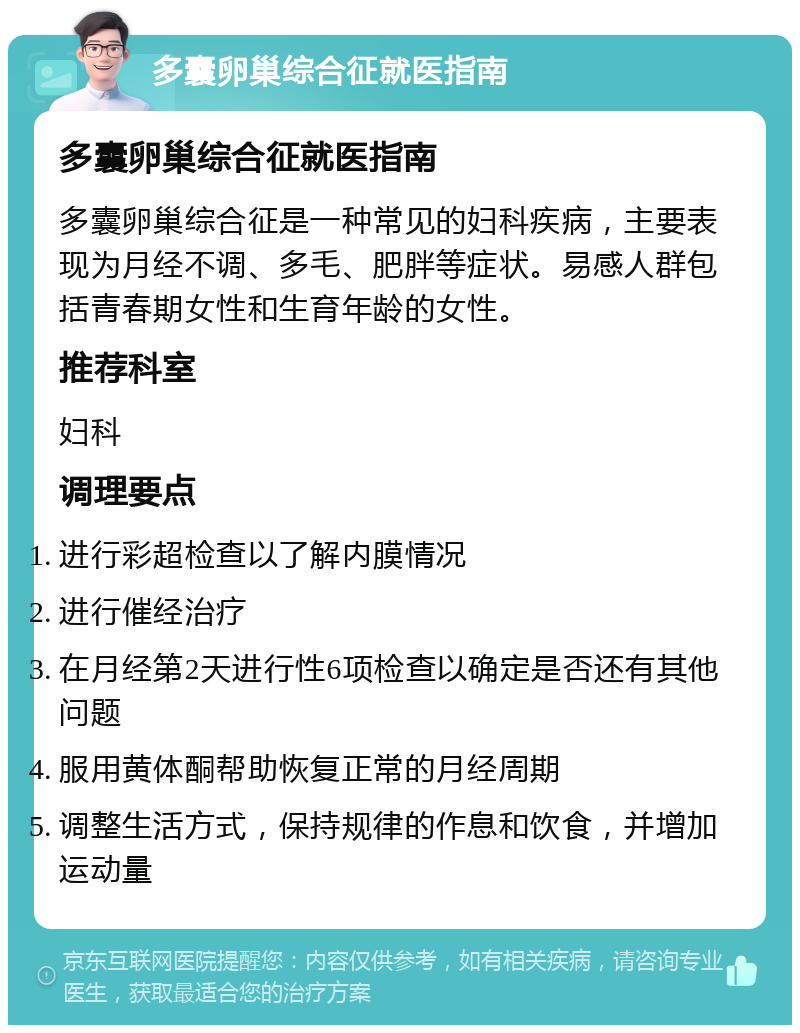 多囊卵巢综合征就医指南 多囊卵巢综合征就医指南 多囊卵巢综合征是一种常见的妇科疾病，主要表现为月经不调、多毛、肥胖等症状。易感人群包括青春期女性和生育年龄的女性。 推荐科室 妇科 调理要点 进行彩超检查以了解内膜情况 进行催经治疗 在月经第2天进行性6项检查以确定是否还有其他问题 服用黄体酮帮助恢复正常的月经周期 调整生活方式，保持规律的作息和饮食，并增加运动量