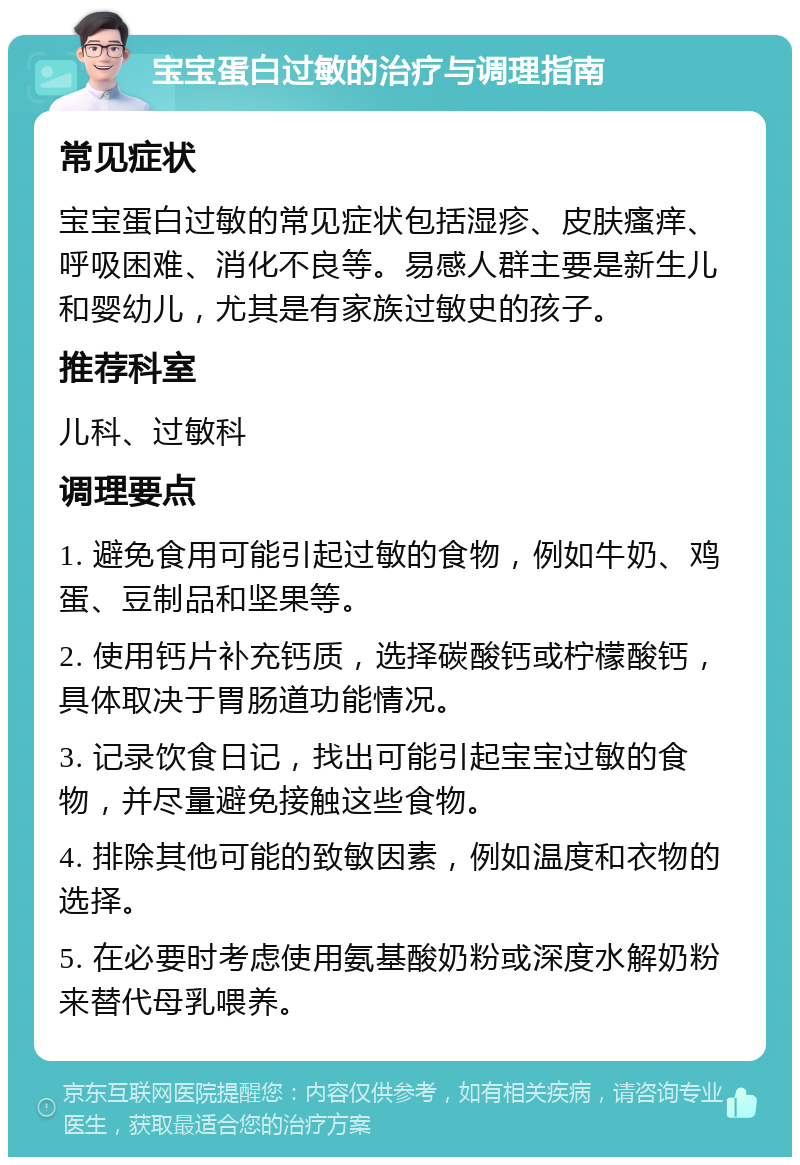 宝宝蛋白过敏的治疗与调理指南 常见症状 宝宝蛋白过敏的常见症状包括湿疹、皮肤瘙痒、呼吸困难、消化不良等。易感人群主要是新生儿和婴幼儿，尤其是有家族过敏史的孩子。 推荐科室 儿科、过敏科 调理要点 1. 避免食用可能引起过敏的食物，例如牛奶、鸡蛋、豆制品和坚果等。 2. 使用钙片补充钙质，选择碳酸钙或柠檬酸钙，具体取决于胃肠道功能情况。 3. 记录饮食日记，找出可能引起宝宝过敏的食物，并尽量避免接触这些食物。 4. 排除其他可能的致敏因素，例如温度和衣物的选择。 5. 在必要时考虑使用氨基酸奶粉或深度水解奶粉来替代母乳喂养。