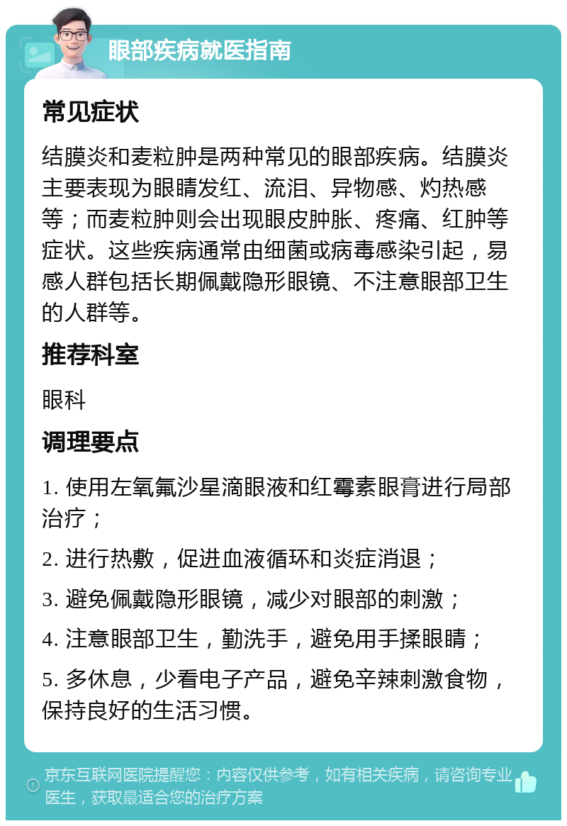 眼部疾病就医指南 常见症状 结膜炎和麦粒肿是两种常见的眼部疾病。结膜炎主要表现为眼睛发红、流泪、异物感、灼热感等；而麦粒肿则会出现眼皮肿胀、疼痛、红肿等症状。这些疾病通常由细菌或病毒感染引起，易感人群包括长期佩戴隐形眼镜、不注意眼部卫生的人群等。 推荐科室 眼科 调理要点 1. 使用左氧氟沙星滴眼液和红霉素眼膏进行局部治疗； 2. 进行热敷，促进血液循环和炎症消退； 3. 避免佩戴隐形眼镜，减少对眼部的刺激； 4. 注意眼部卫生，勤洗手，避免用手揉眼睛； 5. 多休息，少看电子产品，避免辛辣刺激食物，保持良好的生活习惯。