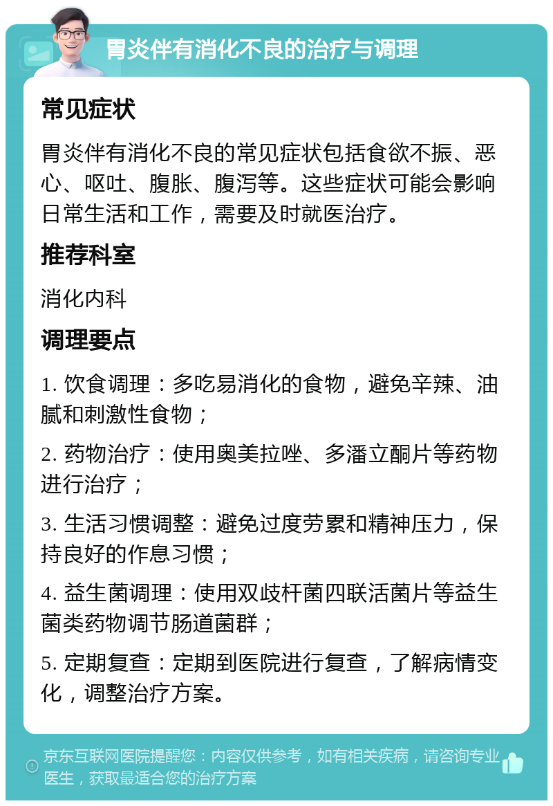 胃炎伴有消化不良的治疗与调理 常见症状 胃炎伴有消化不良的常见症状包括食欲不振、恶心、呕吐、腹胀、腹泻等。这些症状可能会影响日常生活和工作，需要及时就医治疗。 推荐科室 消化内科 调理要点 1. 饮食调理：多吃易消化的食物，避免辛辣、油腻和刺激性食物； 2. 药物治疗：使用奥美拉唑、多潘立酮片等药物进行治疗； 3. 生活习惯调整：避免过度劳累和精神压力，保持良好的作息习惯； 4. 益生菌调理：使用双歧杆菌四联活菌片等益生菌类药物调节肠道菌群； 5. 定期复查：定期到医院进行复查，了解病情变化，调整治疗方案。