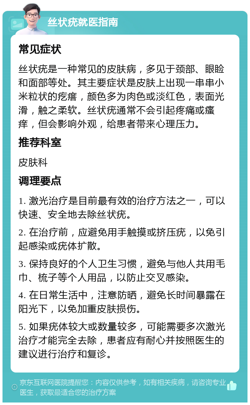 丝状疣就医指南 常见症状 丝状疣是一种常见的皮肤病，多见于颈部、眼睑和面部等处。其主要症状是皮肤上出现一串串小米粒状的疙瘩，颜色多为肉色或淡红色，表面光滑，触之柔软。丝状疣通常不会引起疼痛或瘙痒，但会影响外观，给患者带来心理压力。 推荐科室 皮肤科 调理要点 1. 激光治疗是目前最有效的治疗方法之一，可以快速、安全地去除丝状疣。 2. 在治疗前，应避免用手触摸或挤压疣，以免引起感染或疣体扩散。 3. 保持良好的个人卫生习惯，避免与他人共用毛巾、梳子等个人用品，以防止交叉感染。 4. 在日常生活中，注意防晒，避免长时间暴露在阳光下，以免加重皮肤损伤。 5. 如果疣体较大或数量较多，可能需要多次激光治疗才能完全去除，患者应有耐心并按照医生的建议进行治疗和复诊。