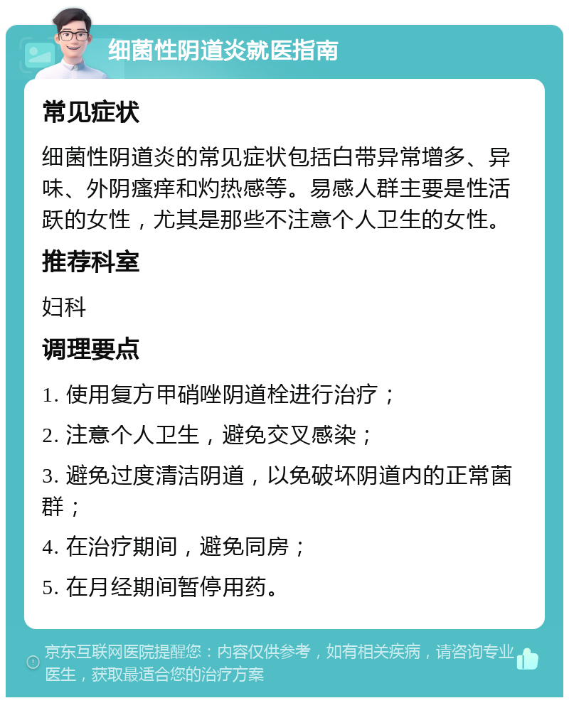 细菌性阴道炎就医指南 常见症状 细菌性阴道炎的常见症状包括白带异常增多、异味、外阴瘙痒和灼热感等。易感人群主要是性活跃的女性，尤其是那些不注意个人卫生的女性。 推荐科室 妇科 调理要点 1. 使用复方甲硝唑阴道栓进行治疗； 2. 注意个人卫生，避免交叉感染； 3. 避免过度清洁阴道，以免破坏阴道内的正常菌群； 4. 在治疗期间，避免同房； 5. 在月经期间暂停用药。